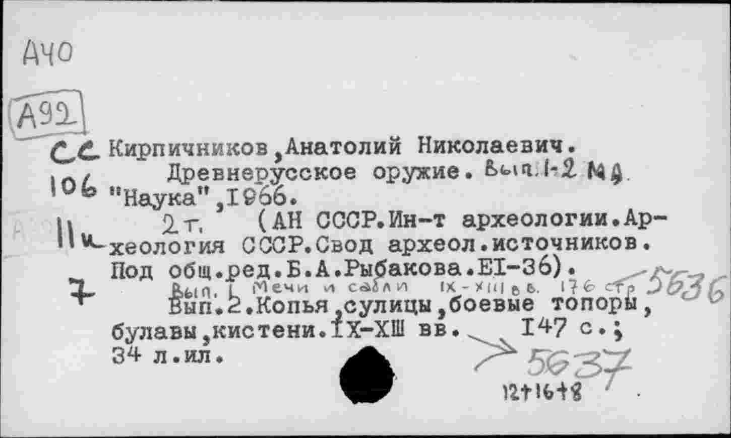 ﻿AHO
A91
Кирпичников,Анатолий Николаевич.
Древнерусское оружие. Ьып.Ь2.
lOfo ” Наука” ,19*66.
И 2.г. (АН СССР.Ин-т археологии.Ар-“-хеология СССР.Свод археол.источников.
Под общ.ред.Б.А.Рыбакова.EI-Зб).	-л-
Т, ЬыП L |У1ечи и саіл и ix - X 1< і є ь. i?fc> стр ЭI
Вып.2.Копья,сулицы,боевые топорй , булавы,кистени.1Х-ХШ вв.	147 с.;
34 л.ил.	'
12t ІШ